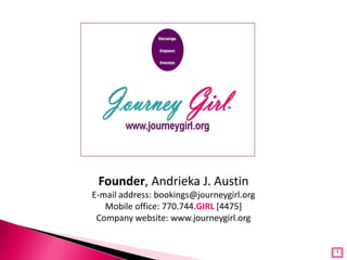Founder, Andrieka J. Austin
E-mail address: bookings@journeygirl.org
   Mobile office: 770.744.GIRL [4475]
 Company website: www.journeygirl.org


                                           1
 