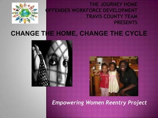 The Journey Home Offender Workforce Development Travis County TeamPresents  CHANGE THE HOME, CHANGE THE CYCLE Empowering Women Reentry Project 
