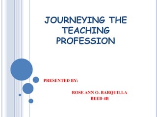 JOURNEYING THE 
TEACHING 
PROFESSION 
PRESENTED BY: 
ROSE ANN O. BARQUILLA 
BEED 4B 
 