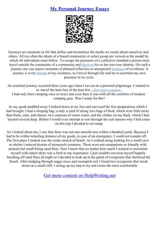 My Personal Journey Essays
Journeys are moments in life that define and reconstruct the myths we create about ourselves and
others. All too often the ideals of a biased community or select group are viewed as the model by
which all individuals must follow. To escape the pressures of a collective standard a person must
travel outside the constraints of a community and discover his or her own true identity. On such a
journey one can expect moments of planned reflection or unexpected instances of revelation. A
journey is every minute of my existence, as I travel through life and try to ascertain my own
presence in its cycle.
An essential journey occurred three years ago when I set out on a personal pilgrimage. I wanted to
re–travel the time line of the past few...show more content...
I had only been camping once or twice and even then it was with all the comforts of modern
camping gear. Was I ready for this?
As my guide paddled away I looked down at my feet and surveyed the few preparations which I
had brought. I had a sleeping bag; a tarp; a yard of string; two bags of food, which were little more
than fruits, nuts, and cheese; two canteens of warm water; and the clothes on my back, which I had
layered several deep. Before I would even attempt to sort through the real reasons why I had come
on this trip I decided to set camp.
As I looked about me, I saw that there was not one smooth area within a hundred yards. Because I
had to be within whistling distance of my guide, in case of an emergency, I could not wander off.
The first place I looked was the rocky stretch of beach. As I walked along looking for a small cave
or shelter I noticed dozens of minuscule creatures. These were not companions or friendly wild
animals but small biting sand fleas. Now I knew that no matter how much I wanted to assimilate
myself with nature there was a limit to my experience. I just couldn't envision myself happily
brushing off sand fleas all night so I decided to look up in the patch of evergreens that sheltered the
beach. After trudging through soggy moss and swampish soil I found two evergreens that stood
alone on a small cliff. I strung up my tarp to try and create the most comfortable
Get more content on HelpWriting.net
 