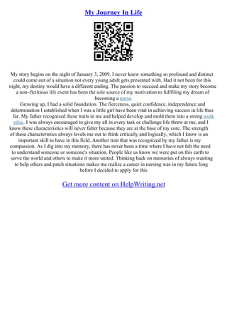 My Journey In Life
My story begins on the night of January 3, 2009. I never knew something so profound and distinct
could come out of a situation not every young adult gets presented with. Had it not been for this
night, my destiny would have a different ending. The passion to succeed and make my story become
a non–fictitious life event has been the sole source of my motivation to fulfilling my dream of
becoming a nurse.
Growing up, I had a solid foundation. The fierceness, quiet confidence, independence and
determination I established when I was a little girl have been vital in achieving success in life thus
far. My father recognized these traits in me and helped develop and mold them into a strong work
ethic. I was always encouraged to give my all in every task or challenge life threw at me, and I
know these characteristics will never falter because they are at the base of my core. The strength
of these characteristics always levels me out to think critically and logically, which I know is an
important skill to have in this field. Another trait that was recognized by my father is my
compassion. As I dig into my memory, there has never been a time where I have not felt the need
to understand someone or someone's situation. People like us know we were put on this earth to
serve the world and others to make it more united. Thinking back on memories of always wanting
to help others and patch situations makes me realize a career in nursing was in my future long
before I decided to apply for this
Get more content on HelpWriting.net
 