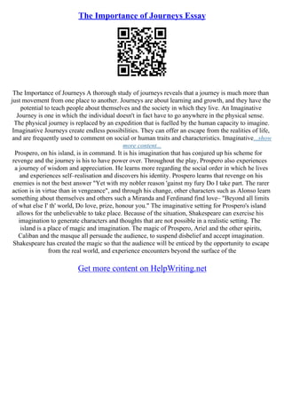 The Importance of Journeys Essay
The Importance of Journeys A thorough study of journeys reveals that a journey is much more than
just movement from one place to another. Journeys are about learning and growth, and they have the
potential to teach people about themselves and the society in which they live. An Imaginative
Journey is one in which the individual doesn't in fact have to go anywhere in the physical sense.
The physical journey is replaced by an expedition that is fuelled by the human capacity to imagine.
Imaginative Journeys create endless possibilities. They can offer an escape from the realities of life,
and are frequently used to comment on social or human traits and characteristics. Imaginative...show
more content...
Prospero, on his island, is in command. It is his imagination that has conjured up his scheme for
revenge and the journey is his to have power over. Throughout the play, Prospero also experiences
a journey of wisdom and appreciation. He learns more regarding the social order in which he lives
and experiences self–realisation and discovers his identity. Prospero learns that revenge on his
enemies is not the best answer "Yet with my nobler reason 'gainst my fury Do I take part. The rarer
action is in virtue than in vengeance", and through his change, other characters such as Alonso learn
something about themselves and others such a Miranda and Ferdinand find love– "Beyond all limits
of what else I' th' world, Do love, prize, honour you." The imaginative setting for Prospero's island
allows for the unbelievable to take place. Because of the situation, Shakespeare can exercise his
imagination to generate characters and thoughts that are not possible in a realistic setting. The
island is a place of magic and imagination. The magic of Prospero, Ariel and the other spirits,
Caliban and the masque all persuade the audience, to suspend disbelief and accept imagination.
Shakespeare has created the magic so that the audience will be enticed by the opportunity to escape
from the real world, and experience encounters beyond the surface of the
Get more content on HelpWriting.net
 