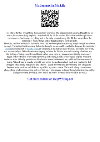 My Journey In My Life
This life so far has brought me through many journeys. The experiences I have had taught me so
much, I can't even fully explain. I am thankful for all the lessons I have learned through these
experiences. God is my everything and is the only reason for my life. He has showed me the
meaning of many things and is directing me to the right path.
Therfore, the first influencial person is Jesus. He has been present for every single thing I have been
through. Times like lonileness and failure he brought me up, and I couldn't be happier. In elementary
school and some part of middle school I felt alone. I did not have any friends, no one to play with,
and understand me. When I continued to pray to Jesus for friends, for understaning of others, and
the feeling of being cared for and loved. After some time my prayers were finally answered. I
began to have friends who were supportive and caring, I had a whole squad to play with and
socialize with, I finally gained true friends who would understand me, and it still means so much
to me. When I was in middle school I was not so focused on school work and I definetly did
struggle. I had many bad grades and I knew I could do better and priortize my life. I began to
become very studious and dedicate myself to my core classes. The result of my commitment
changed my grades into passing and over the top. I also prayed to Jesus through that journey and he
strenghtened me. I believe Jesus has to be one of the most influencial in my life. I
Get more content on HelpWriting.net
 