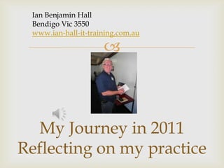 Ian Benjamin Hall  Bendigo Vic 3550 www.ian-hall-it-training.com.au My Journey in 2011Reflecting on my practice 