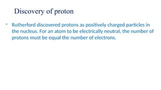 Discovery of proton
- Rutherford discovered protons as positively charged particles in
the nucleus. For an atom to be electrically neutral, the number of
protons must be equal the number of electrons.
 
