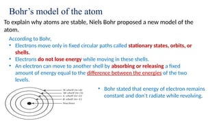 Bohr’s model of the atom
To explain why atoms are stable, Niels Bohr proposed a new model of the
atom.
According to Bohr,
• Electrons move only in fixed circular paths called stationary states, orbits, or
shells.
• Electrons do not lose energy while moving in these shells.
• An electron can move to another shell by absorbing or releasing a fixed
amount of energy equal to the difference between the energies of the two
levels.
• Bohr stated that energy of electron remains
constant and don’t radiate while revolving.
 