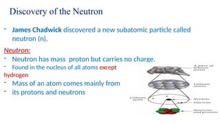 Discovery of the Neutron
- James Chadwick discovered a new subatomic particle called
neutron (n).
Neutron:
- Neutron has mass proton but carries no charge.
- Found in the nucleus of all atoms except
hydrogen
- Mass of an atom comes mainly from
- its protons and neutrons
 