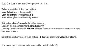 E.g. Carbon - Electronic configuration is 2, 4
To become stable, it has two options:
Lose 4 electrons → becomes 2
Gain 4 electrons → becomes 2, 8
Both would give a stable configuration.
But carbon doesn't usually do either because:
Losing 4 electrons requires too much energy.
Gaining 4 electrons is also difficult because the nucleus cannot easily attract 4 extra
electrons at once.
So instead, carbon takes a third option: It shares 4 electrons with other atoms.
(for valency of other elements refer to the table in slide 17)
 