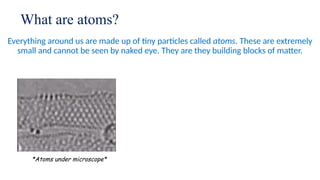 What are atoms?
Everything around us are made up of tiny particles called atoms. These are extremely
small and cannot be seen by naked eye. They are they building blocks of matter.
*Atoms under microscope*
 