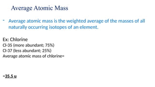 Average Atomic Mass
- Average atomic mass is the weighted average of the masses of all
naturally occurring isotopes of an element.
Ex: Chlorine
Cl-35 (more abundant; 75%)
Cl-37 (less abundant; 25%)
Average atomic mass of chlorine=
=35.5 u
 