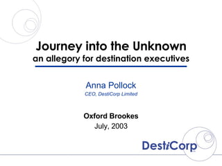 Journey into the Unknown an allegory for destination executives Oxford Brookes July, 2003 Anna Pollock CEO, DestiCorp Limited 