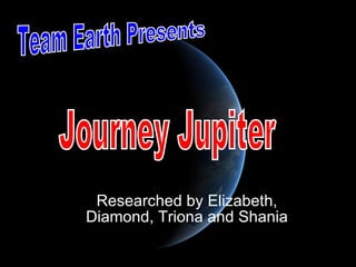 Researched by Elizabeth, Diamond, Triona and Shania Team Earth Presents Journey Jupiter 
