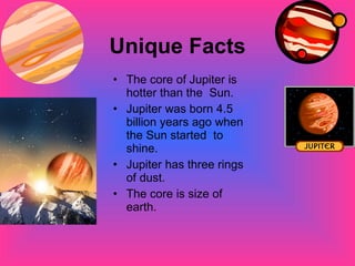 Unique Facts The core of Jupiter is hotter than the  Sun. Jupiter was born 4.5 billion years ago when the Sun started  to shine. Jupiter has three rings of dust. The core is size of earth. 