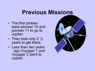 Previous Missions The first probes were pioneer 10 and pioneer 11 to go to Jupiter. They took only 2 ½  years to get there. Less than two years  ago Voyager 1 and Voyager 2 went to Jupiter . 