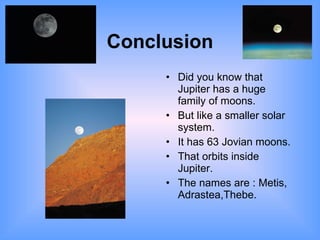 Conclusion Did you know that Jupiter has a huge family of moons. But like a smaller solar system. It has 63 Jovian moons. That orbits inside Jupiter. The names are : Metis,  Adrastea,Thebe. 