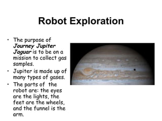 Robot Exploration The purpose of  Journey Jupiter Jaguar  is to be on a mission to collect gas samples.  Jupiter is made up of many types of gases.  The parts of  the robot are: the eyes are the lights, the feet are the wheels, and the funnel is the arm.  