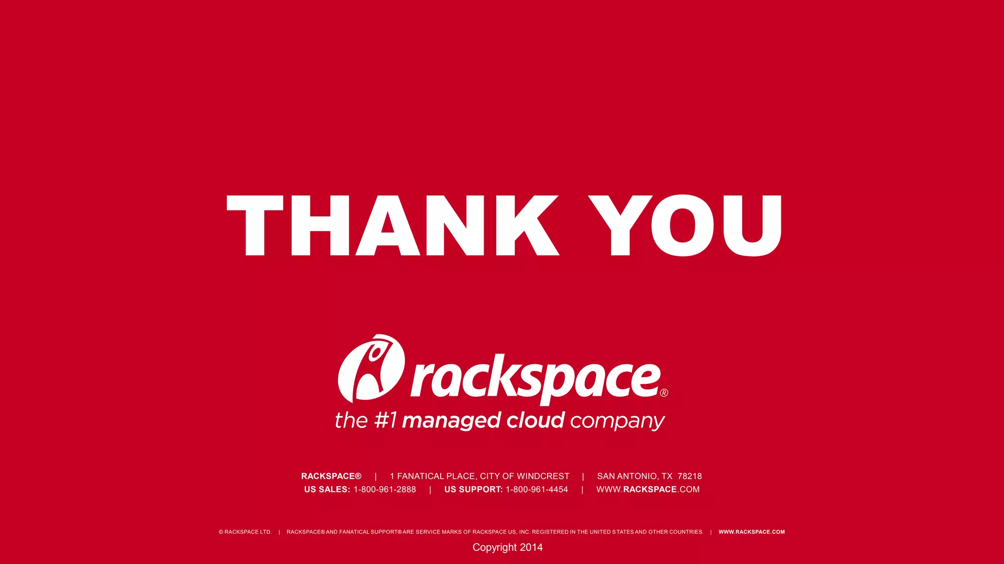 THANK YOU 
RACKSPACE® | 1 FANATICAL PLACE, CITY OF WINDCREST | SAN ANTONIO, TX 78218 
US SALES: 1-800-961-2888 | US SUPPORT: 1-800-961-4454 | WWW.RACKSPACE.COM 
© RACKSPACE LTD. | RACKSPACE® AND FANATICAL SUPPORT® ARE SERVICE MARKS OF RACKSPACE US, INC. REGISTERED IN THE UNITED S TATES AND OTHER COUNTRIES. | WWW.RACKSPACE.COM 
Copyright 2014 
