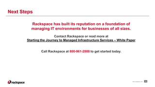 Next Steps 
www.rackspace.com 15 
Rackspace has built its reputation on a foundation of 
managing IT environments for businesses of all sizes. 
Contact Rackspace or read more at 
Starting the Journey to Managed Infrastructure Services – White Paper 
Call Rackspace at 800-961-2888 to get started today. 
 