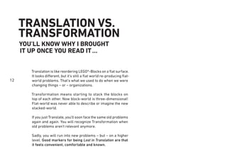 12
TRANSLATION VS.
TRANSFORMATION
Translation is like reordering LEGO®-Blocks on a ﬂat surface.
It looks different, but it’s still a ﬂat world re-producing ﬂat-
world problems. That’s what we used to do when we were
changing things – or – organizations.
Transformation means starting to stack the blocks on
top of each other. Now block-world is three-dimensional!
Flat-world was never able to describe or imagine the new
stacked-world.
If you just Translate, you'll soon face the same old problems
again and again. You will recognize Transformation when
old problems aren’t relevant anymore.
Sadly, you will run into new problems – but – on a higher
level. Good markers for being Lost in Translation are that
it feels convenient, comfortable and known.
YOU’LL KNOW WHY I BROUGHT
IT UP ONCE YOU READ IT...
 