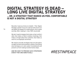 14
DIGITAL STRATEGY IS DEAD –
LONG LIVE DIGITAL STRATEGY
…OR, A STRATEGY THAT MAKES US FEEL COMFORTABLE
IS NOT A DIGITAL STRATEGY
Recently I read an article on LinkedIn – Title: Digital
Strategy is dead! If you are a person who has to cre-
ate Digital Strategies for organizations, this is quite
exciting. After reading it, I was 100% reconciled.
We don’t need strategies that make us feel comfort-
able, that make us hide in endless meetings, that
make us forget about the customer, that make us
wait for an employed retirement.
We need to provide strategies that are disruptive,
straight-forward and somehow ruthless. Everything
else will keep us in calm-water (translational) and
prevent us from making transformative steps.
AND WE HAVE TO PROVIDE SUCH STRATEGIES
EVEN IF THEY ARE HARD TO SELL! #RESTINPEACE
 