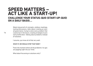 16
SPEED MATTERS –
ACT LIKE A START-UP!
CHALLENGE YOUR STATUS-QUO (START-UP-QUO)
ON A DAILY BASIS...
Week-long proof-of-concepts, endless meetings,
tooling discussions, talks about creating an over-
all governance, trying to solve every problem that
could arise in the future, creating strategies to pre-
vent proliferation. Talking about problems instead
of solutions.
I assume, you know all of that very well.
WHAT IF, WE WOULD STOP THAT NOW?
That’s the moment where all the problems/no-gos
are popping right into our mind.
What about focussing on solutions only?
 