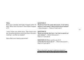 17
TRIAL
Block your calendar and make it happen within 10
days. What, that's too hard? Then make it happen
in 9!
I won’t leave you alone here. Take these won-
der-drug like questions and throw them into every
meeting – as often as needed!
Side-effects are heavily welcomed!
QUESTION #1
Would we have the same discussion, if we had to
deliver in two weeks? What would we do instead?
…<Cool Answer>… That’s it? Let’s do it!
QUESTION #2
Would we decide like that, if we had to spend our
own money? …<Short discussion>…
That’s it ? Let’s do it!
QUESTION #3 (Make careful use of it!)
Is this the fun way to do it? …<Short discussion>…
That’s it? Let’s do it!
This is the start-up way to address solutions!
THIS COULD BE YOUR STEP INTO ROCK'N'ROLL!
 