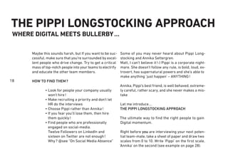 18
THE PIPPI LONGSTOCKING APPROACH
WHERE DIGITAL MEETS BULLERBY…
Some of you may never heard about Pippi Long-
stocking and Annika Settergren.
Matt, I can’t believe it!-) Pippi is a corporate night-
mare. She doesn’t follow any rule, is bold, loud, ex-
trovert, has supernatural powers and she’s able to
make anything ‘just happen’ – ANYTHING!
Annika, Pippi’s best friend, is well behaved, extreme-
ly careful, rather scary, and she never makes a mis-
take
Let me introduce…
THE PIPPI LONGSTOCKING APPROACH
The ultimate way to ﬁnd the right people to gain
Digital momentum.
Right before you are interviewing your next poten-
tial team-mate, take a sheet of paper and draw two
scales from 0 to 10. Write ‘Pippi’ on the ﬁrst scale,
‘Annika’ on the second (see example on page 28).
Maybe this sounds harsh, but If you want to be suc-
cessful, make sure that you’re surrounded by excel-
lent people who drive change. Try to get a critical
mass of top-notch people into your teams to electrify
and educate the other team members.
HOW TO FIND THEM?
Look for people your company usually
won’t hire!
Make recruiting a priority and don’t let
HR do the interviews
Choose Pippi rather than Annika!
If you fear you’ll lose them, then hire
them quickly!
Find people who are professionally
engaged on social-media.
Twelve Followers on LinkedIn and
sixteen on Twitter are not enough!
Why? @see “On Social Media Absence”
•
•
•
•
•
 