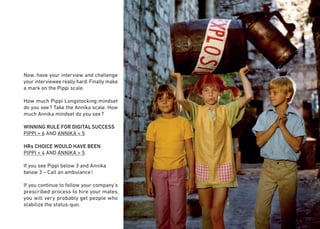 19
Now, have your interview and challenge
your interviewee really hard. Finally make
a mark on the Pippi scale.
How much Pippi Longstocking mindset
do you see? Take the Annika scale. How
much Annika mindset do you see?
WINNING RULE FOR DIGITALSUCCESS
PIPPI > 6 AND ANNIKA < 5
HRs CHOICE WOULD HAVE BEEN
PIPPI < 4 AND ANNIKA > 5
If you see Pippi below 3 and Annika
below 3 – Call an ambulance!
If you continue to follow your company's
prescribed process to hire your mates,
you will very probably get people who
stabilize the status-quo.
 