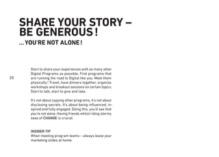 20
SHARE YOUR STORY –
BE GENEROUS!
…YOU'RE NOT ALONE!
Start to share your experiences with as many other
Digital Programs as possible. Find programs that
are running the road to Digital like you. Meet them
physically! Travel, have dinners together, organize
workshops and breakout sessions on certain topics.
Start to talk, start to give and take.
It’s not about copying other programs, it’s not about
disclosing secrets. It’s about being inﬂuenced, in-
spired and fully engaged. Doing this, you’ll see that
you're not alone. Having friends whilst riding stormy
seas of CHANGE is crucial.
INSIDER TIP
When meeting program teams – always leave your
marketing slides at home.
 