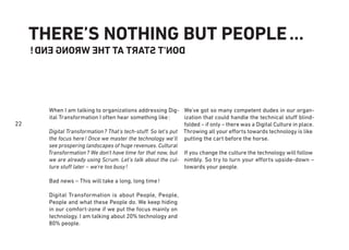 22
THERE’S NOTHING BUT PEOPLE…
DON'TSTARTATTHEWRONGEND!
We’ve got so many competent dudes in our organ-
ization that could handle the technical stuff blind-
folded – if only – there was a Digital Culture in place.
Throwing all your efforts towards technology is like
putting the cart before the horse.
If you change the culture the technology will follow
nimbly. So try to turn your efforts upside-down –
towards your people.
When I am talking to organizations addressing Dig-
ital Transformation I often hear something like:
Digital Transformation? That’s tech-stuff. So let’s put
the focus here! Once we master the technology we’ll
see prospering landscapes of huge revenues. Cultural
Transformation? We don’t have time for that now, but
we are already using Scrum. Let’s talk about the cul-
ture stuff later – we’re too busy!
Bad news – This will take a long, long time!
Digital Transformation is about People, People,
People and what these People do. We keep hiding
in our comfort-zone if we put the focus mainly on
technology. I am talking about 20% technology and
80% people.
 