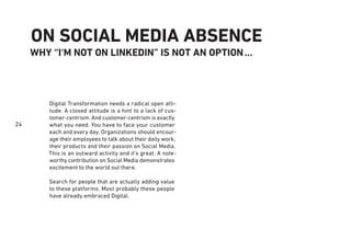 24
ON SOCIAL MEDIA ABSENCE
WHY “I‘M NOT ON LINKEDIN” IS NOT AN OPTION...
Digital Transformation needs a radical open atti-
tude. A closed attitude is a hint to a lack of cus-
tomer-centrism. And customer-centrism is exactly
what you need. You have to face your customer
each and every day. Organizations should encour-
age their employees to talk about their daily work,
their products and their passion on Social Media.
This is an outward activity and it’s great. A note-
worthy contribution on Social Media demonstrates
excitement to the world out there.
Search for people that are actually adding value
to these platforms. Most probably these people
have already embraced Digital.
 