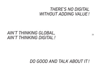 25
THERE’S NO DIGITAL
WITHOUT ADDING VALUE!
AIN’T THINKING GLOBAL,
AIN’T THINKING DIGITAL!
DO GOOD AND TALK ABOUT IT!
 