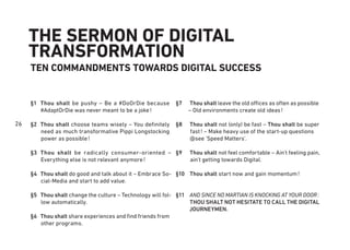 26
THE SERMON OF DIGITAL
TRANSFORMATION
TEN COMMANDMENTS TOWARDS DIGITAL SUCCESS
Thou shalt be pushy – Be a #DoOrDie because
#AdaptOrDie was never meant to be a joke!
Thou shalt choose teams wisely – You deﬁnitely
need as much transformative Pippi Longstocking
power as possible!
Thou shalt be radically consumer-oriented –
Everything else is not relevant anymore!
Thou shalt do good and talk about it – Embrace So-
cial-Media and start to add value.
Thou shalt change the culture – Technology will fol-
low automatically.
Thou shalt share experiences and ﬁnd friends from
other programs.
Thou shalt leave the old offices as often as possible
– Old environments create old ideas!
Thou shalt not (only) be fast – Thou shalt be super
fast! – Make heavy use of the start-up questions
@see ‘Speed Matters’.
Thou shalt not feel comfortable – Ain’t feeling pain,
ain’t getting towards Digital.
Thou shalt start now and gain momentum!
AND SINCE NO MARTIAN IS KNOCKING AT YOUR DOOR:
THOU SHALT NOT HESITATE TO CALL THE DIGITAL
JOURNEYMEN.
§1
§2
§3
§4
§5
§6
§7
§8
§9
§10
§11
 