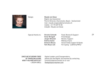 29Christin Schmidt Food, Review & Support
Victor Bringolf Final Design
Jürgen Winandi Review, Support
Andrea Zulian Making-of pics
Amancio Bouza Social media support & Quote
Tom (Kay’s cat) For typing: “jiu8767uj7987y”
Design:
Special thanks to:
Maude von Giese
Digital Journeywoman
The Art Director, Charismatix, Basel – Switzerland
mail: maude.vongiese@charismatix.ch
mobile: +41 79 269 94 50
linkedIn: Maude von Giese
Digital Leaders and Changemakers,
please join the Digital Journeymen by contacting
lummitsch@charismatix.ch or visit
thedigitaljourneymen.com
SINCE WE'VE GROWN TIRED
OF TRAVELING ALONE,
WON'T YOU RIDE WITH US?
~JASON ISBELL
 