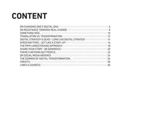 ON CHANGING ONE'S DIGITAL DNA6
ON RESISTANCE TOWARDS REAL CHANGE8
SOMETHING NICE…10
TRANSLATION VS. TRANSFORMATION12
DIGITALSTRATEGYISDEAD–LONGLIVEDIGITALSTRATEGY14
SPEED MATTERS – ACT LIKE A START-UP!16
THEPIPPILONGSTOCKINGAPPROACH18
SHAREYOURSTORY–BEGENEROUS!20
THERE’S NOTHING BUT PEOPLE…22
ON SOCIAL MEDIA ABSENCE24
THE SERMON OF DIGITAL TRANSFORMATION…26
CREDITS28
LINKS & SOURCES30
CONTENT
 
