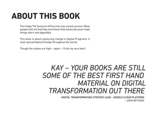The trilogy The Swisscom API journey was a great success. Many
people told me that they love these little books because I kept
things short and digestible.
This book is about catalyzing change in Digital Programs. It
shall spread Digital Change throughout the world.
Though the stakes are high – again – I’ll do my very best!
ABOUT THIS BOOK
KAY – YOUR BOOKS ARE STILL
SOME OF THE BEST FIRST HAND
MATERIAL ON DIGITAL
TRANSFORMATION OUT THERE
DIGITAL TRANSFORMATION STRATEGY LEAD – GOOGLE CLOUD PLATFORM
~JOHN RETHANS
 