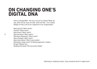 6
1
Wyoming is randomly chosen. If you moved to Zurich it might work!
ON CHANGING ONE'S
DIGITAL DNA
How to change DNA – the very core of our being? What we
say, what we do, how we look, what we feel – are rooted
deeply in every cell of our organism or our organization.
New haircut? Won’t work!
Facelift? Won’t work!
New dress? Won’t work!
New perfume? Won’t work!
Moving to Wyoming1
? Won’t work!
New strategy? Won’t work!
New illumination? Won’t work either!
Attending a Yoga class? A lifelong approach, maybe...
Drugs? Maybe, but...
Reading this book? Of course this helps!
 