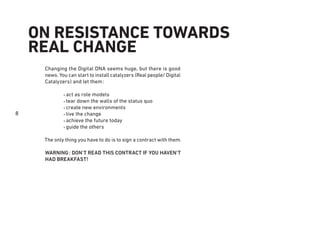 8
ON RESISTANCE TOWARDS
REAL CHANGE
Changing the Digital DNA seems huge, but there is good
news. You can start to install catalyzers (Real people/ Digital
Catalyzers) and let them:
• act as role models
• tear down the walls of the status quo
• create new environments
• live the change
• achieve the future today
• guide the others
The only thing you have to do is to sign a contract with them.
WARNING: DON’T READ THIS CONTRACT IF YOU HAVEN’T
HAD BREAKFAST!
 