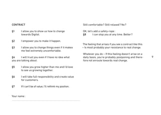 9
Still comfortable? Still relaxed? No?
OK, let’s add a safety-rope:
§8 I can stop you at any time. Better?
The feeling that arises if you see a contract like this
– Is most probably your resistance to real change.
Whatever you do – If this feeling doesn’t arise on a
daily basis, you’re probably postponing and there-
fore not enroute towards real change.
CONTRACT
§1 I allow you to show us how to change
towards Digital.
§2 I empower you to make it happen.
§3 I allow you to change things even if it makes
me feel extremely uncomfortable.
§4 I will trust you even if I have no idea what
you are talking about.
§5 I allow you grow higher than me and I’d love
to see us growing together.
§6 I will take full responsibility and create value
for customers.
§7 If I can’t be of value, I’ll rethink my position.
Your name:
 