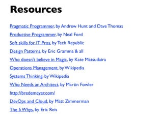 Resources
Pragmatic Programmer, by Andrew Hunt and Dave Thomas
Productive Programmer, by Neal Ford
Soft skills for IT Pros, by Tech Republic
Design Patterns, by Eric Gramma & all
Who doesn't believe in Magic, by Kate Matsudaira
Operations Management, by Wikipedia
Systems Thinking, by Wikipedia
Who Needs an Architect, by Martin Fowler
http://bredemeyer.com/
DevOps and Cloud, by Matt Zimmerman
The 5 Whys, by Eric Reis
 