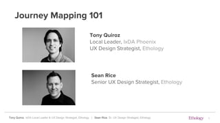 Tony Quiroz, IxDA Local Leader & UX Design Strategist, Ethology | Sean Rice, Sr. UX Design Strategist, Ethology
Journey Mapping 101
Tony Quiroz
Local Leader, IxDA Phoenix
UX Design Strategist, Ethology
Sean Rice
Senior UX Design Strategist, Ethology
1
 