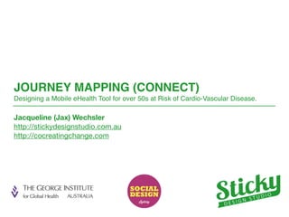JOURNEY MAPPING (CONNECT) 
Designing a Mobile eHealth Tool for over 50s 
at Risk of Cardio-Vascular Disease. 
Jacqueline (Jax) Wechsler 
http://stickydesignstudio.com.au 
http://cocreatingchange.com 
 