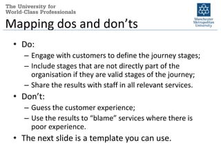 Mapping dos and don’ts
 • Do:
    – Engage with customers to define the journey stages;
    – Include stages that are not directly part of the
      organisation if they are valid stages of the journey;
    – Share the results with staff in all relevant services.
 • Don’t:
    – Guess the customer experience;
    – Use the results to “blame” services where there is
      poor experience.
 • The next slide is a template you can use.
 