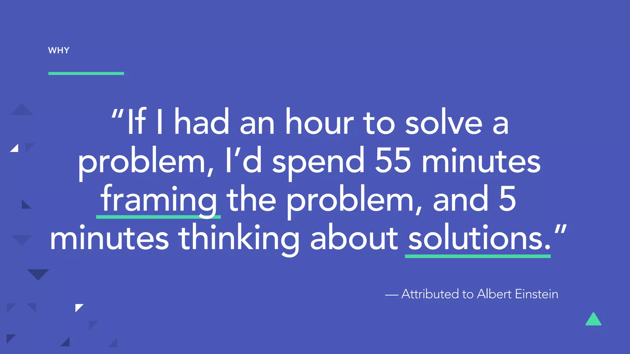 “If I had an hour to solve a
problem, I’d spend 55 minutes
framing the problem, and 5
minutes thinking about solutions.”
— Attributed to Albert Einstein
WHY
 