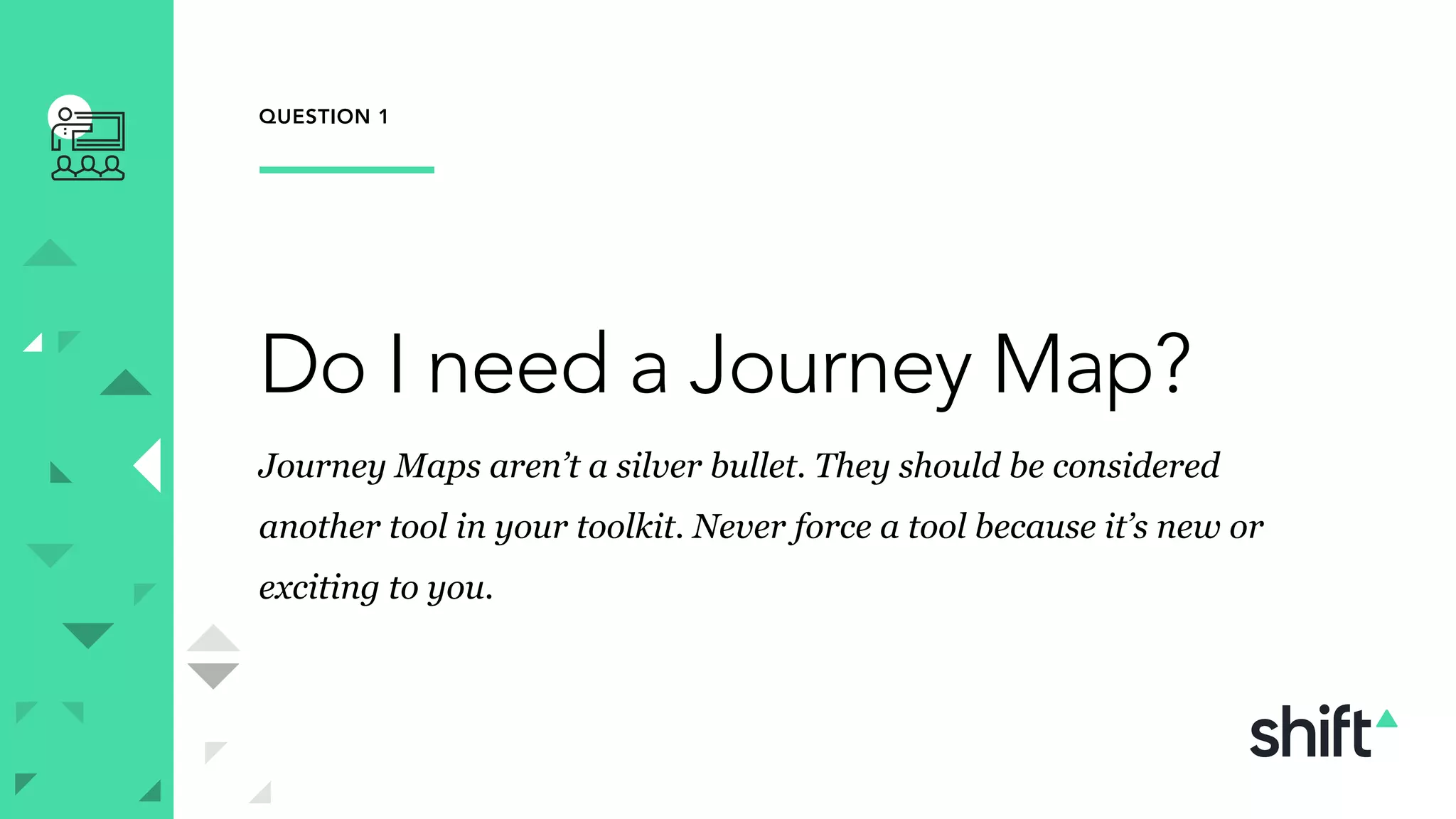QUESTION 1
Do I need a Journey Map?
Journey Maps aren’t a silver bullet. They should be considered
another tool in your toolkit. Never force a tool because it’s new or
exciting to you.
 