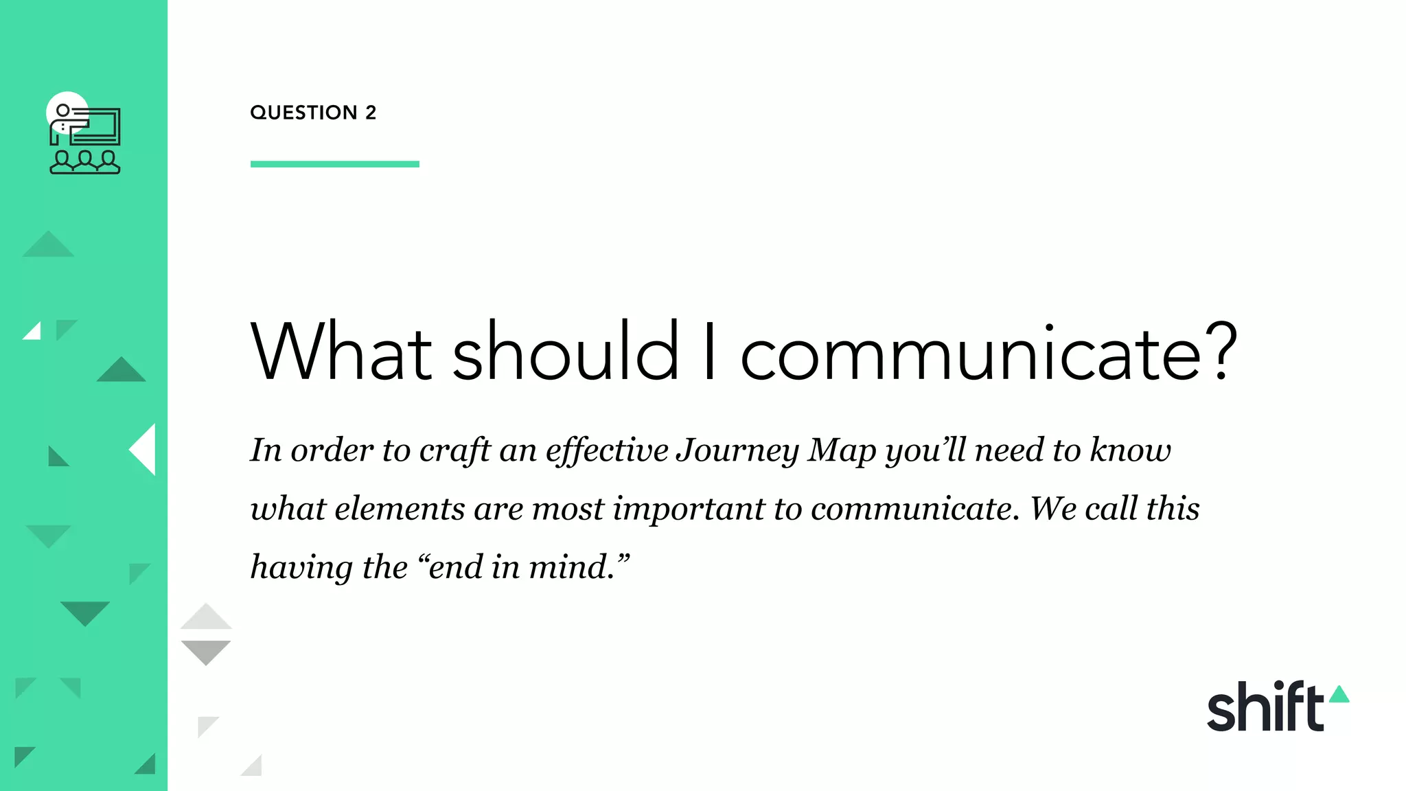 QUESTION 2
What should I communicate?
In order to craft an effective Journey Map you’ll need to know
what elements are most important to communicate. We call this
having the “end in mind.”
 
