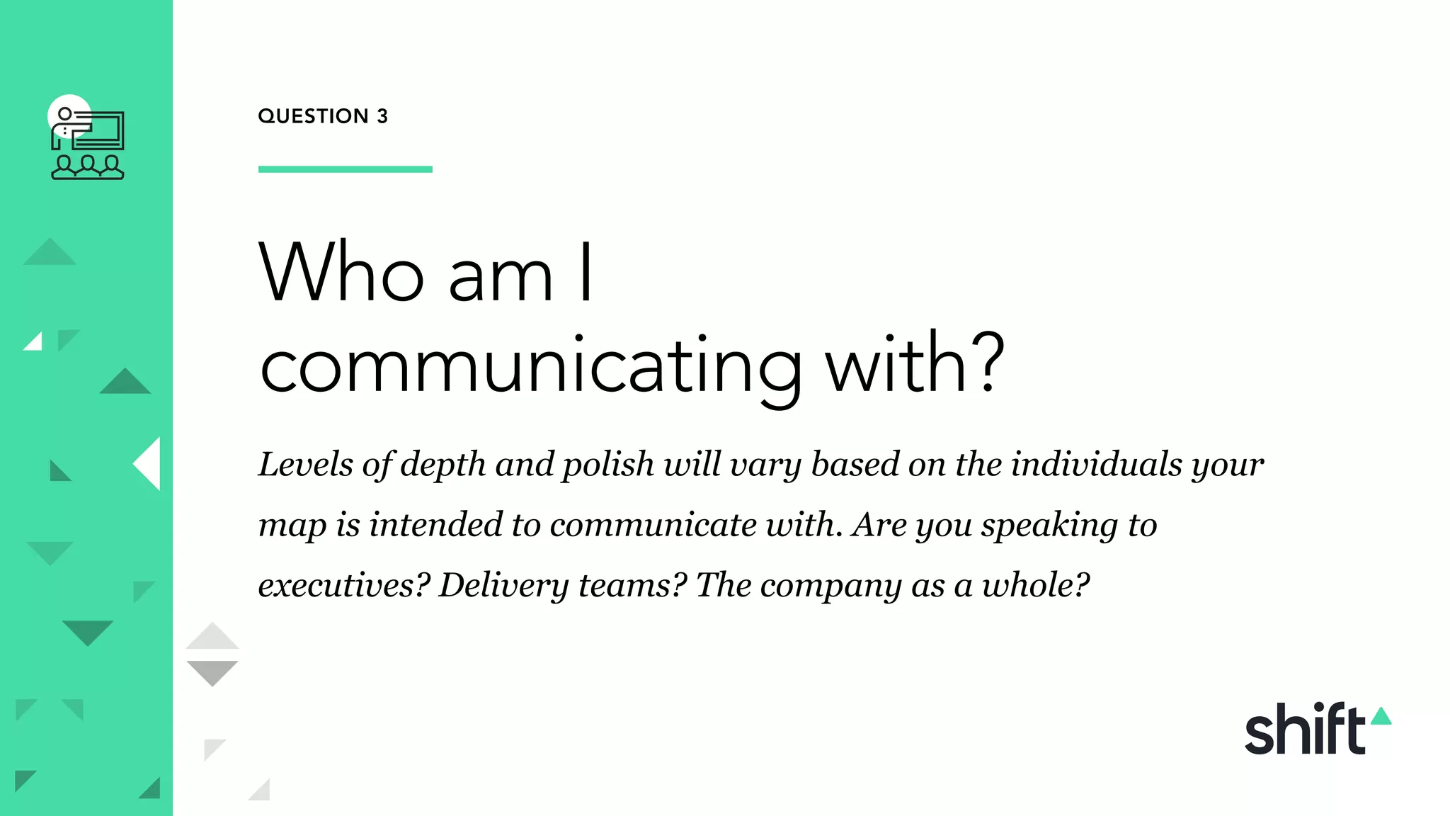 QUESTION 3
Who am I
communicating with?
Levels of depth and polish will vary based on the individuals your
map is intended to communicate with. Are you speaking to
executives? Delivery teams? The company as a whole?
 