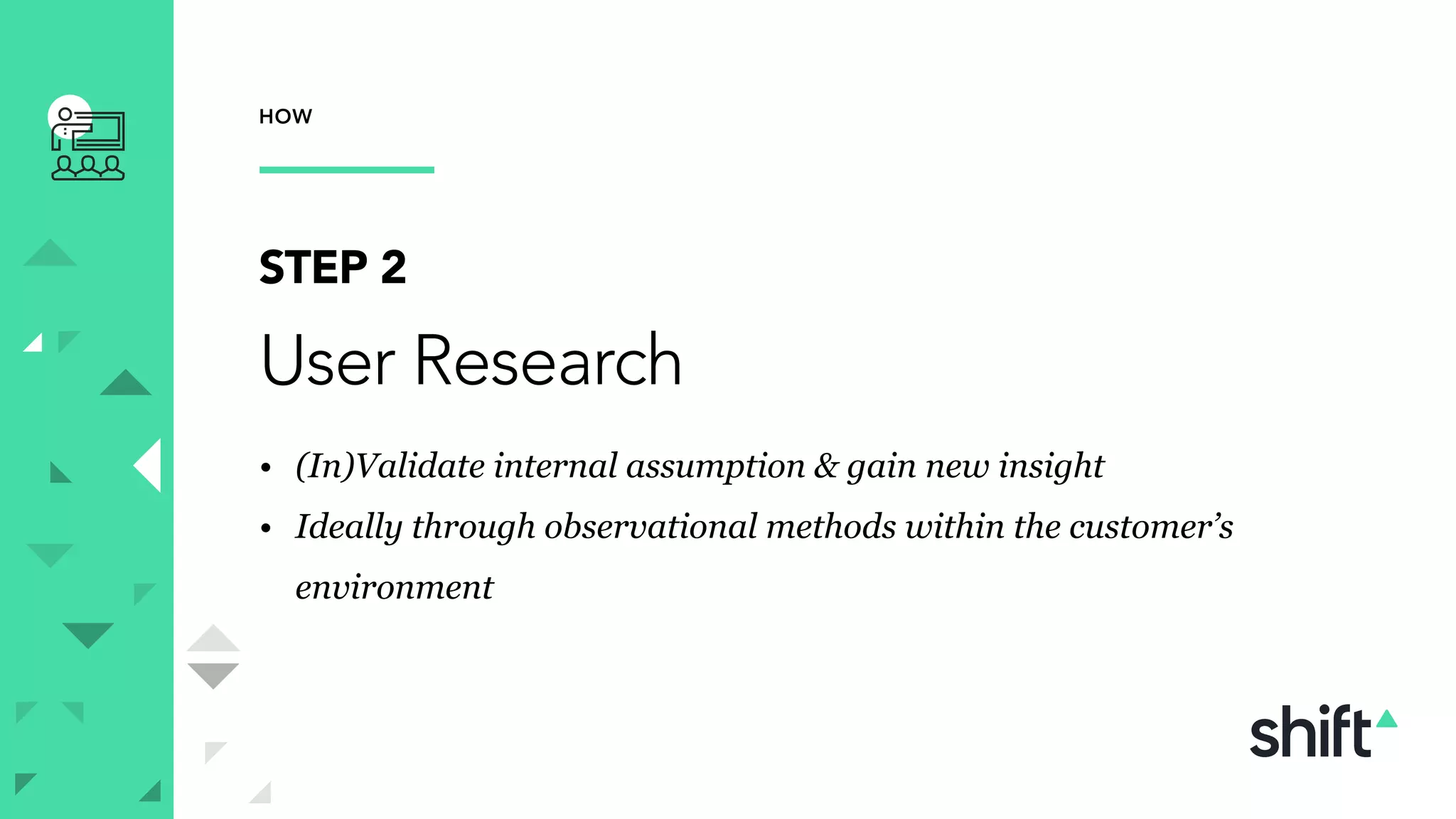 HOW
STEP 2
User Research
• (In)Validate internal assumption & gain new insight
• Ideally through observational methods within the customer’s
environment
 
