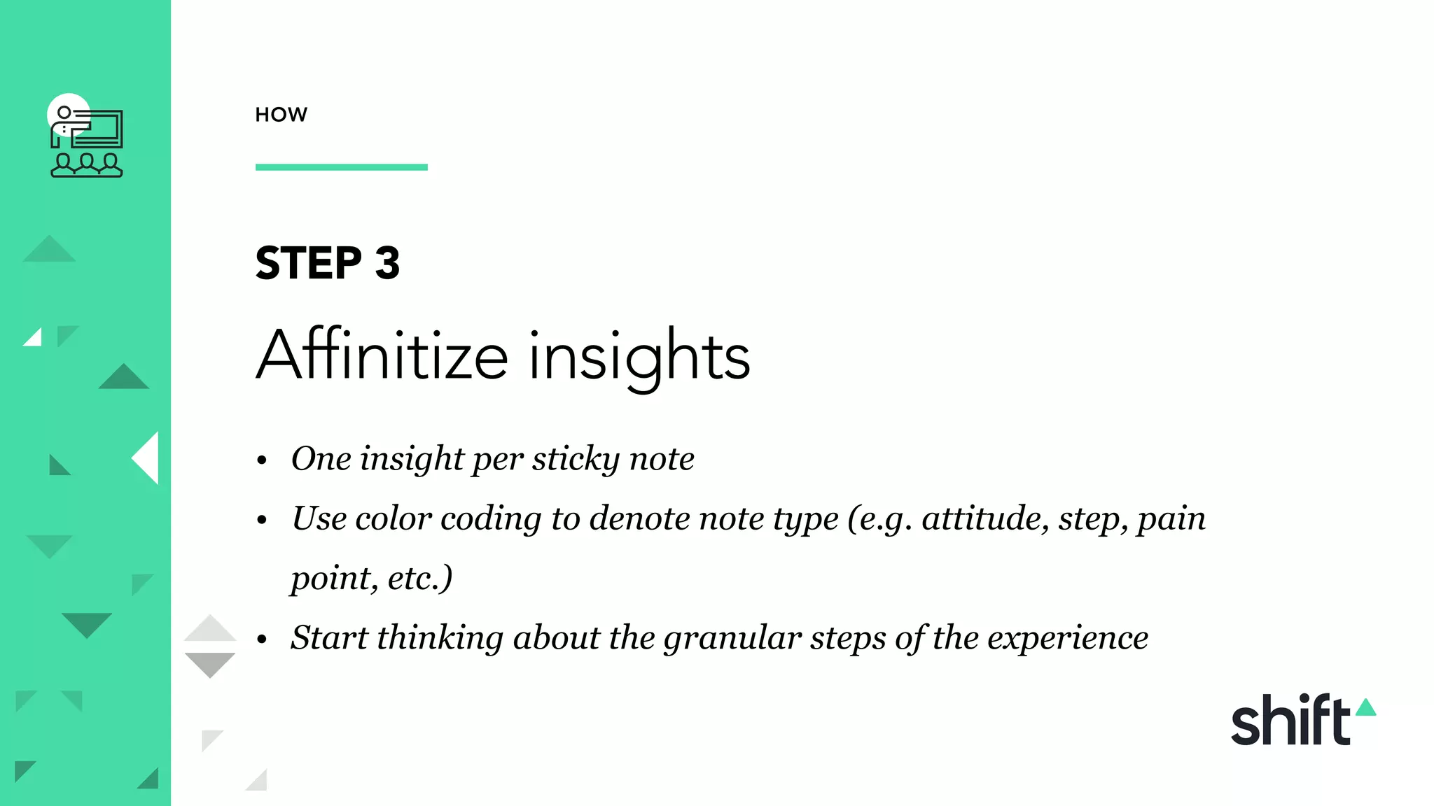 HOW
STEP 3
Affinitize insights
• One insight per sticky note
• Use color coding to denote note type (e.g. attitude, step, pain
point, etc.)
• Start thinking about the granular steps of the experience
 