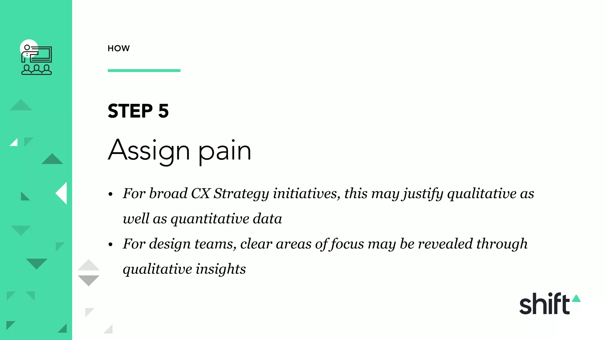 HOW
STEP 5
Assign pain
• For broad CX Strategy initiatives, this may justify qualitative as
well as quantitative data
• For design teams, clear areas of focus may be revealed through
qualitative insights
 